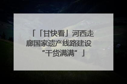 「甘快看」河西走廊国家遗产线路建设“干货满满”