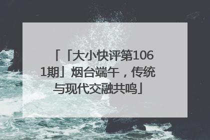 「大小快评第1061期」烟台端午，传统与现代交融共鸣