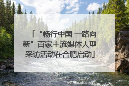 “畅行中国 一路向新”百家主流媒体大型采访活动在合肥启动
