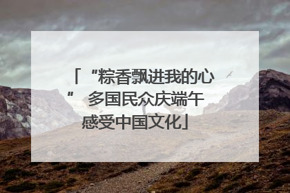 “粽香飘进我的心” 多国民众庆端午感受中国文化