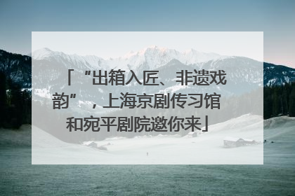 “出箱入匠、非遗戏韵”，上海京剧传习馆和宛平剧院邀你来