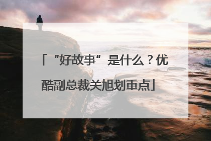 “好故事”是什么？优酷副总裁关旭划重点