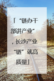 “链办干部讲产业”，长沙产业“链”就高质量