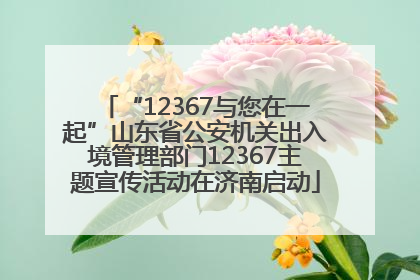 “12367与您在一起”山东省公安机关出入境管理部门12367主题宣传活动在济南启动