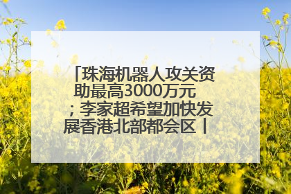 珠海机器人攻关资助最高3000万元；李家超希望加快发展香港北部都会区丨大湾区财经早参
