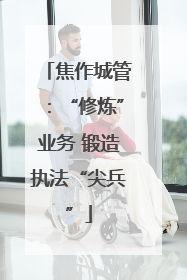 焦作城管：“修炼”业务 锻造执法“尖兵”