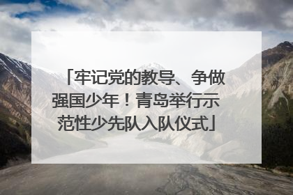 牢记党的教导、争做强国少年！青岛举行示范性少先队入队仪式