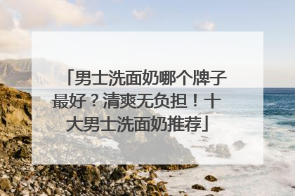 男士洗面奶哪个牌子最好？清爽无负担！十大男士洗面奶推荐