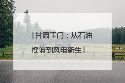 甘肃玉门：从石油摇篮到风电新生