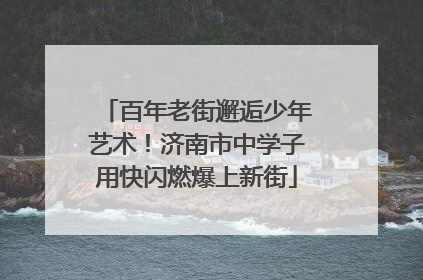 百年老街邂逅少年艺术！济南市中学子用快闪燃爆上新街