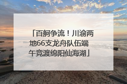 百舸争流！川渝两地66支龙舟队伍端午竞渡绵阳仙海湖