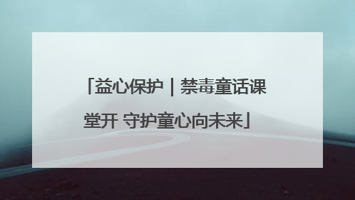 益心保护｜禁毒童话课堂开 守护童心向未来