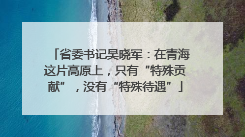 省委书记吴晓军：在青海这片高原上，只有“特殊贡献”，没有“特殊待遇”