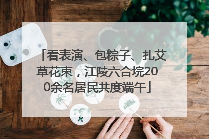 看表演、包粽子、扎艾草花束，江陵六合垸200余名居民共度端午