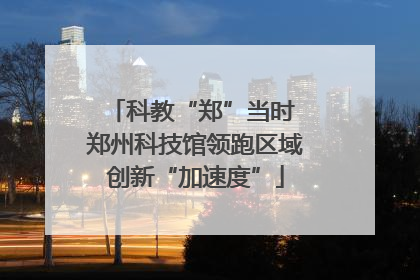 科教“郑”当时 郑州科技馆领跑区域创新“加速度”