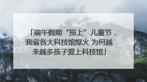 端午假期“撞上”儿童节，我省各大科技馆爆火 为何越来越多孩子爱上科技馆