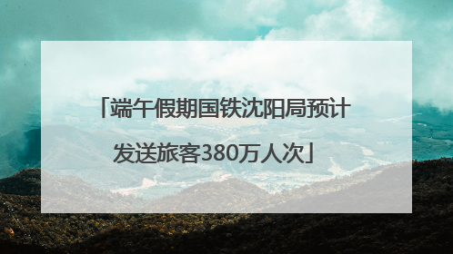 端午假期国铁沈阳局预计发送旅客380万人次