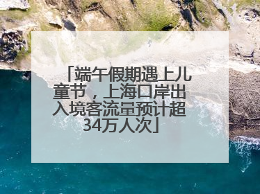端午假期遇上儿童节，上海口岸出入境客流量预计超34万人次