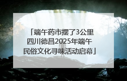 端午药市摆了3公里 四川德昌2025年端午民俗文化寻味活动启幕