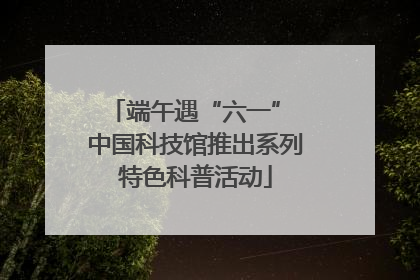 端午遇“六一” 中国科技馆推出系列特色科普活动