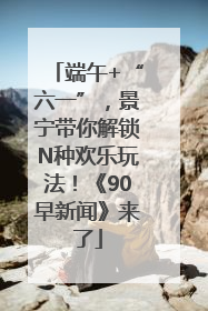 端午+“六一”，景宁带你解锁N种欢乐玩法！《90早新闻》来了
