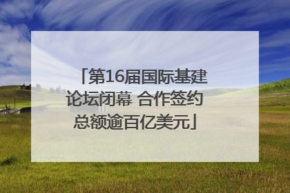 第16届国际基建论坛闭幕 合作签约总额逾百亿美元
