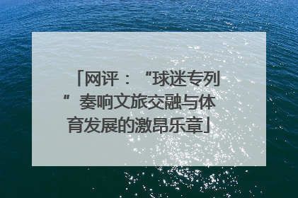 网评：“球迷专列”奏响文旅交融与体育发展的激昂乐章