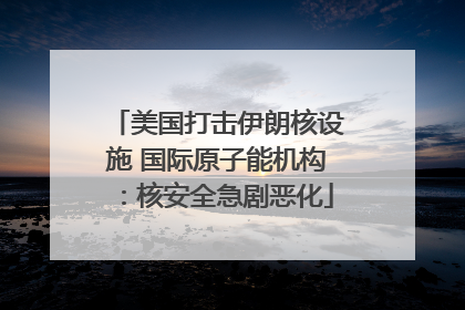 美国打击伊朗核设施 国际原子能机构：核安全急剧恶化