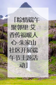 粽情端午聚邻里 艾香传福暖人心-朱家山社区开展端午节主题活动