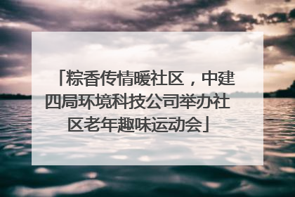 粽香传情暖社区，中建四局环境科技公司举办社区老年趣味运动会