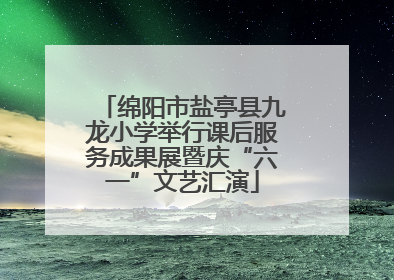 绵阳市盐亭县九龙小学举行课后服务成果展暨庆“六一”文艺汇演