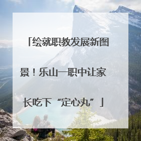 绘就职教发展新图景！乐山一职中让家长吃下“定心丸”