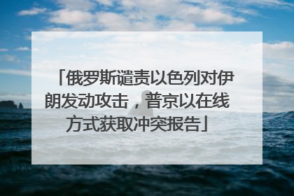 俄罗斯谴责以色列对伊朗发动攻击，普京以在线方式获取冲突报告