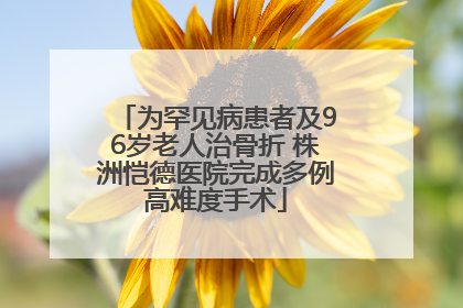 为罕见病患者及96岁老人治骨折 株洲恺德医院完成多例高难度手术