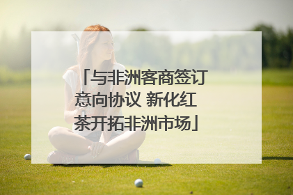 与非洲客商签订意向协议 新化红茶开拓非洲市场