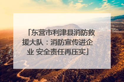 东营市利津县消防救援大队：消防宣传进企业 安全责任再压实