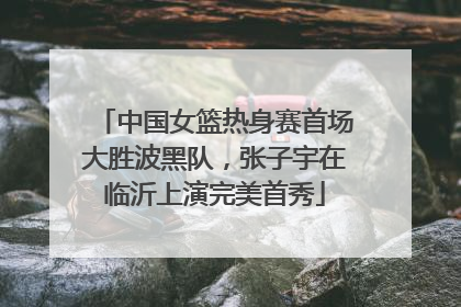 中国女篮热身赛首场大胜波黑队，张子宇在临沂上演完美首秀
