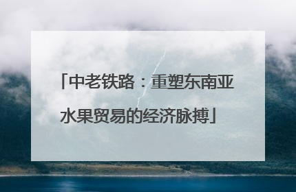 中老铁路：重塑东南亚水果贸易的经济脉搏