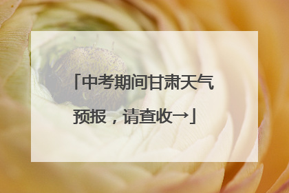 中考期间甘肃天气预报，请查收→