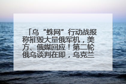 乌“蛛网”行动战报称摧毁大量俄军机，美方、俄媒回应！第二轮俄乌谈判在即，乌克兰提出三大诉求