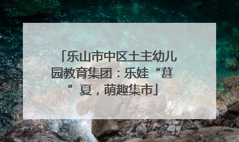 乐山市中区土主幼儿园教育集团：乐娃“葚”夏，萌趣集市