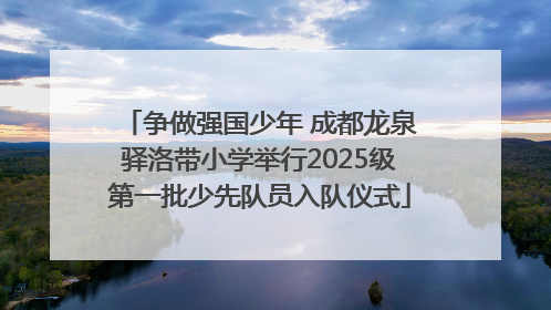 争做强国少年 成都龙泉驿洛带小学举行2025级第一批少先队员入队仪式