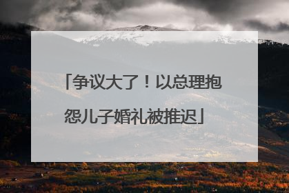 争议大了！以总理抱怨儿子婚礼被推迟