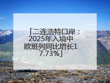 二连浩特口岸：2025年入境中欧班列同比增长17.73%