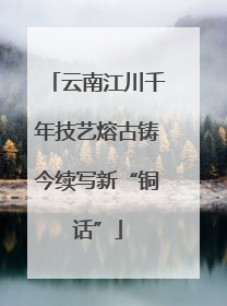 云南江川千年技艺熔古铸今续写新“铜话”