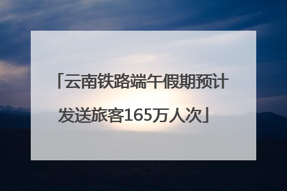 云南铁路端午假期预计发送旅客165万人次