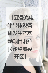 亚曼光电半导体设备研发生产基地项目落户长沙望城经开区