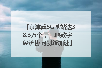 京津冀5G基站达38.3万个，三地数字经济协同创新加速