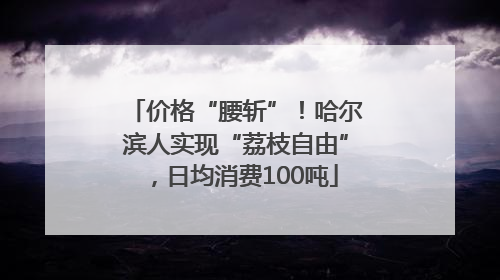 价格“腰斩”！哈尔滨人实现“荔枝自由”，日均消费100吨