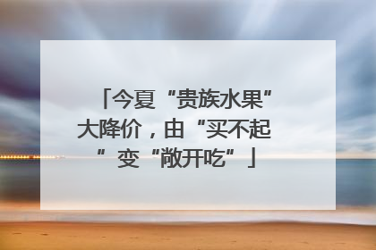 今夏“贵族水果”大降价，由“买不起”变“敞开吃”